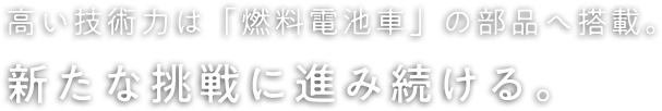 高い技術力は「燃料電池車」の部品へ搭載。新たな挑戦に進み続ける。